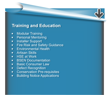 Training and Education  •	Modular Training •	Personal Mentoring •	Installer Support •	Fire Risk and Safety Guidance •	Environmental Health •	Artisan Skills •	HSE at Work •	BSEN Documentation •	Basic Consumer Law •	Defect Recognition •	Conservation Pre-requisites •	Building Notice Applications